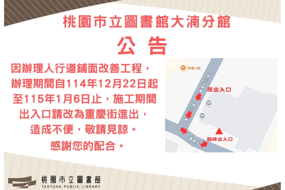 桃園市立圖書館大湳分館公告  因辦理人行道鋪面改善工程， 施工期間自 114 年 12 月 22 日起至 115 年 1 月 6 日止，施工期間請改由 重慶街 進出，造成不便，敬請見諒。  感謝您的配合。